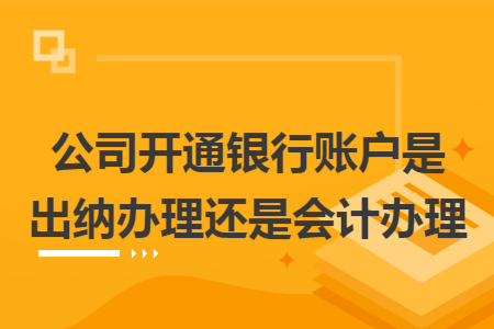 公司开通银行账户是出纳办理还是会计办理