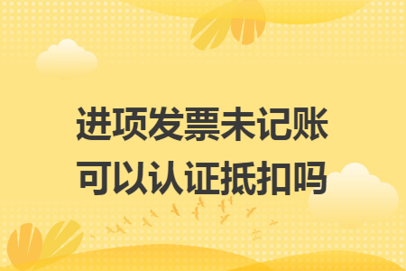 进项发票未记账可以认证抵扣吗