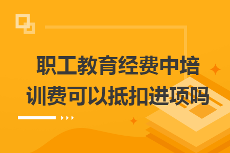 职工教育经费中培训费可以抵扣进项吗