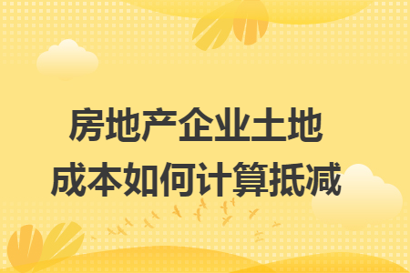 房地产企业土地成本如何计算抵减