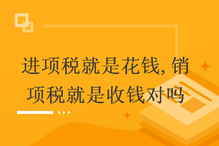 进项税就是花钱,销项税就是收钱对吗