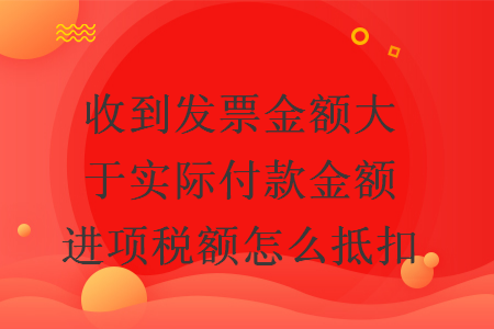 收到发票金额大于实际付款金额进项税额怎么抵扣