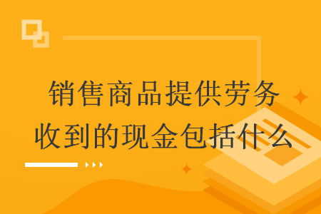销售商品提供劳务收到的现金包括什么