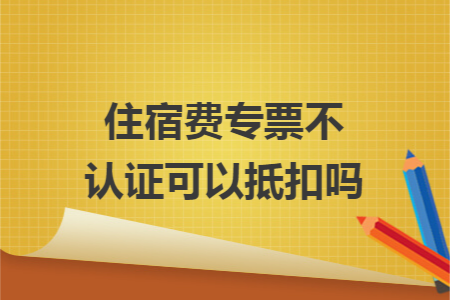 住宿费专票不认证可以抵扣吗