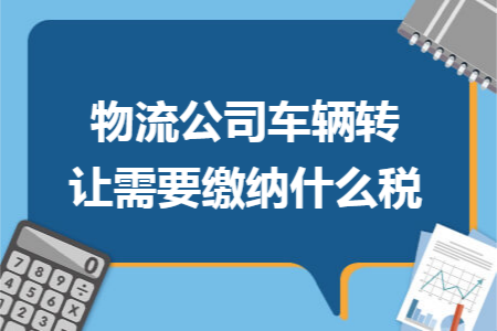 物流公司车辆转让需要缴纳什么税