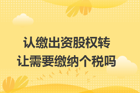 认缴出资股权转让需要缴纳个税吗