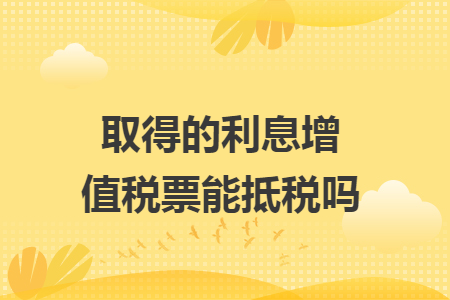 取得的利息增值税票能抵税吗