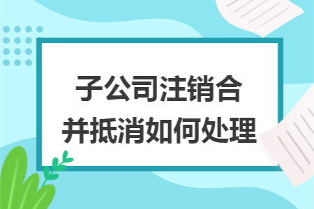 子公司注销合并抵消如何处理