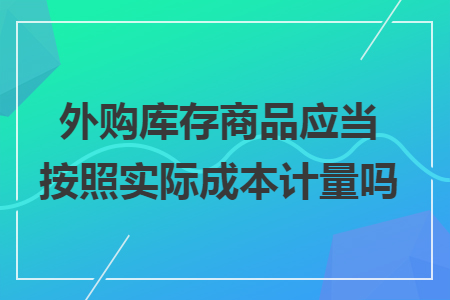 外购库存商品应当按照实际成本计量吗