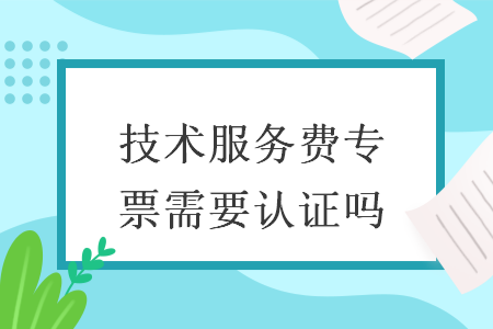 技术服务费专票需要认证吗