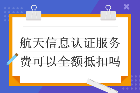 航天信息认证服务费可以全额抵扣吗