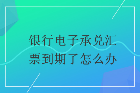 银行电子承兑汇票到期了怎么办