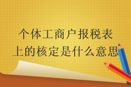 个体工商户报税表上的核定是什么意思 个体工商户报税表上的核定是什么意思