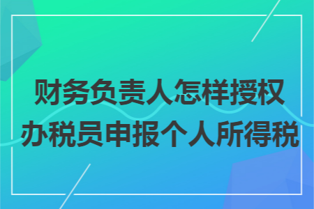 财务负责人怎样授权办税员申报个人所得税