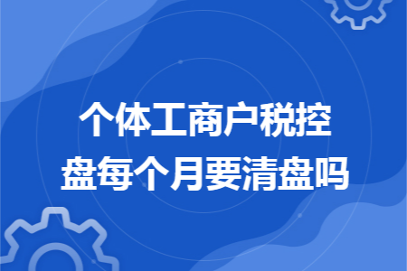 个体工商户税控盘每个月要清盘吗