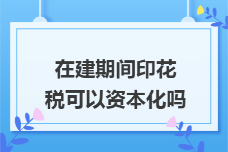 在建期间印花税可以资本化吗