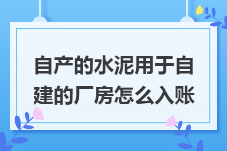自产的水泥用于自建的厂房怎么入账