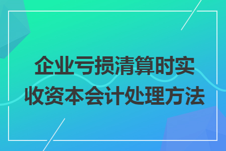 企业亏损清算时实收资本会计处理方法