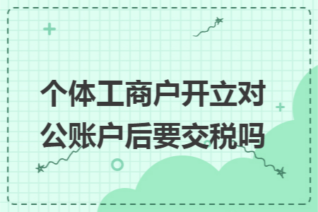 个体工商户开立对公账户后要交税吗 个体工商户开立对公账户后要交税吗
