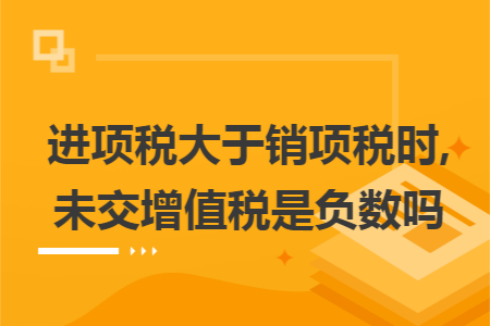 进项税大于销项税时,未交增值税是负数吗