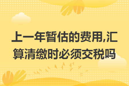 上一年暂估的费用,汇算清缴时必须交税吗