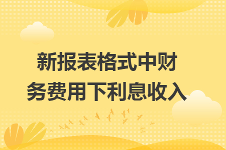 新报表格式中财务费用下利息收入