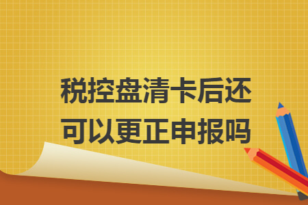 税控盘清卡后还可以更正申报吗