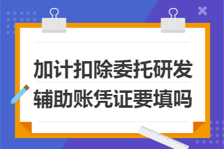 加计扣除委托研发辅助账凭证要填吗 加计扣除委托研发辅助账凭证要填吗