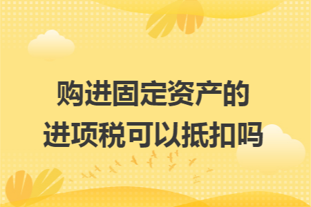 购进固定资产的进项税可以抵扣吗