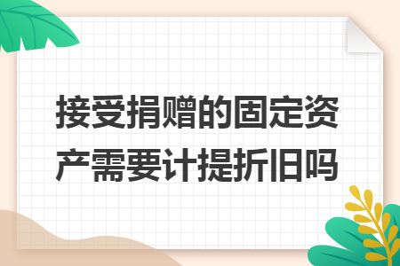 接受捐赠的固定资产需要计提折旧吗 接受捐赠的固定资产需要计提折旧吗