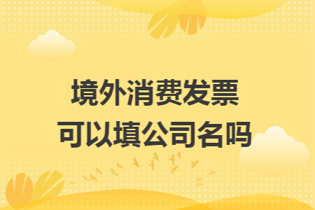 境外消费发票可以填公司名吗 境外消费发票可以填公司名吗