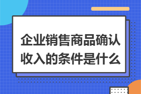 企业销售商品确认收入的条件是什么 企业销售商品确认收入的条件是什么