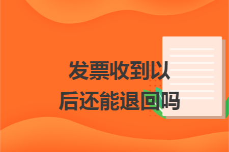 发票收到以后还能退回吗 发票收到以后还能退回吗