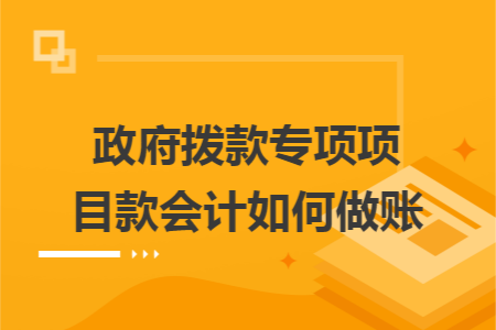 政府拨款专项项目款会计如何做账 政府拨款专项项目款会计如何做账