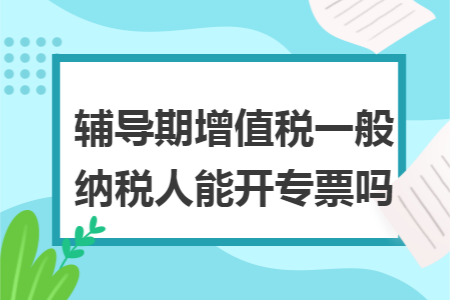 辅导期增值税一般纳税人能开专票吗 辅导期增值税一般纳税人能开专票吗