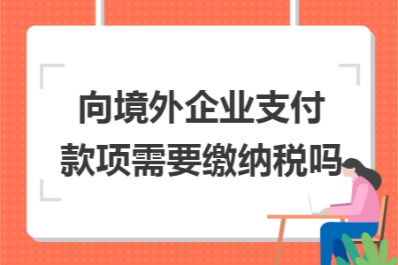 向境外企业支付款项需要缴纳税吗 向境外企业支付款项需要缴纳税吗