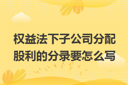 权益法下子公司分配股利的分录要怎么写 权益法下子公司分配股利的分录要怎么写