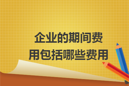 企业的期间费用包括哪些费用 企业的期间费用包括哪些费用
