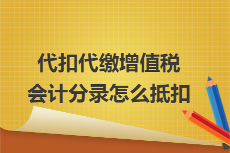 代扣代缴增值税会计分录怎么抵扣 代扣代缴增值税会计分录怎么抵扣