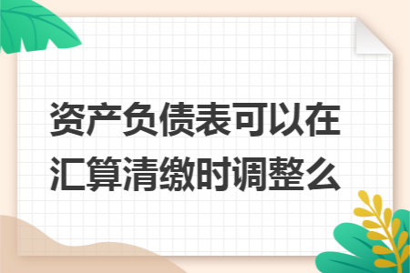 资产负债表可以在汇算清缴时调整么 资产负债表可以在汇算清缴时调整么