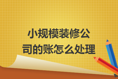 小规模装修公司的账怎么处理 小规模装修公司的账怎么处理