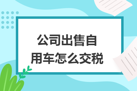 公司出售自用车怎么交税 公司出售自用车怎么交税