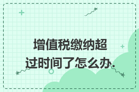 增值税缴纳超过时间了怎么办. 增值税缴纳超过时间了怎么办.