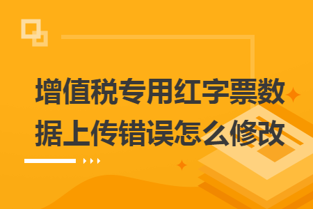 增值税专用红字票数据上传错误怎么修改 增值税专用红字票数据上传错误怎么修改