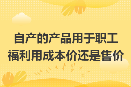 自产的产品用于职工福利用成本价还是售价 自产的产品用于职工福利用成本价还是售价