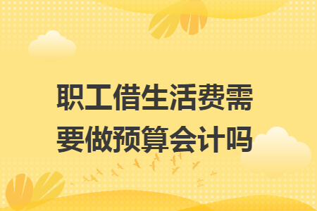 职工借生活费需要做预算会计吗 职工借生活费需要做预算会计吗