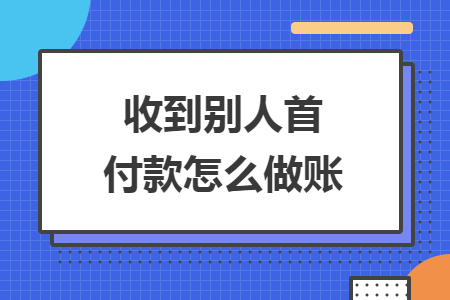收到别人首付款怎么做账 收到别人首付款怎么做账