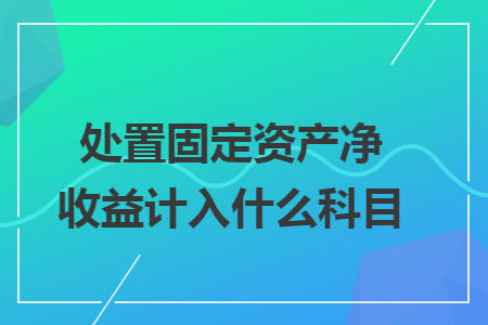 处置固定资产净收益计入什么科目 处置固定资产净收益计入什么科目