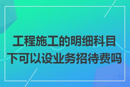 工程施工的明细科目下可以设业务招待费吗 工程施工的明细科目下可以设业务招待费吗