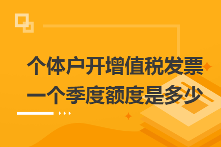 个体户开增值税发票一个季度额度是多少 个体户开增值税发票一个季度额度是多少